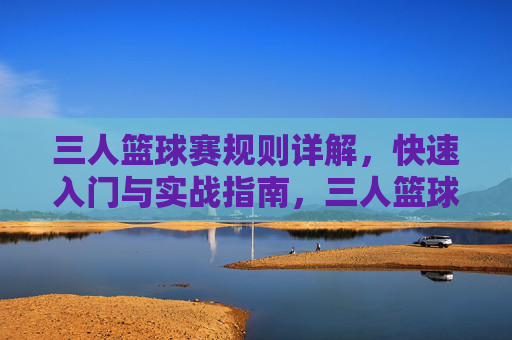 三人篮球赛规则详解，快速入门与实战指南，三人篮球赛规则详解与实战入门指南