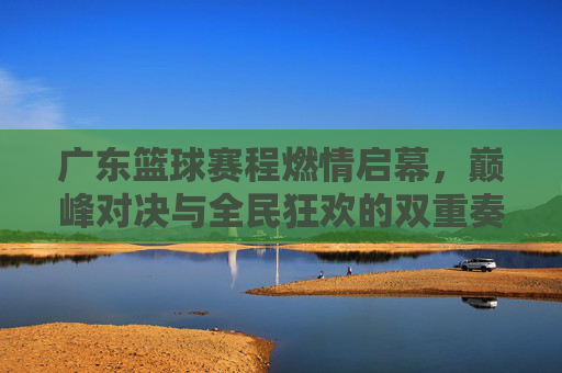 广东篮球赛程燃情启幕，巅峰对决与全民狂欢的双重奏，广东篮球赛程燃情启幕，巅峰对决与全民狂欢的双重奏