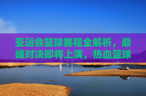亚运会篮球赛程全解析，巅峰对决即将上演，热血篮球点燃亚洲激情，亚运会篮球赛程，巅峰对决点燃亚洲激情