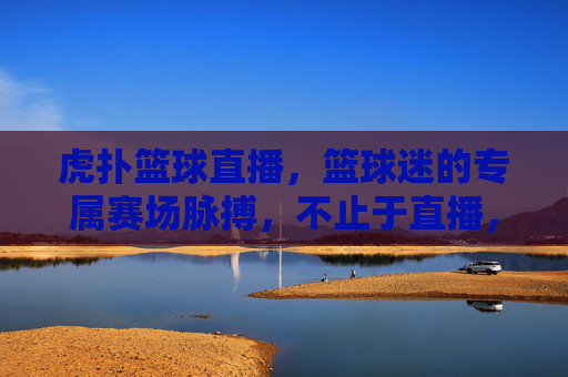 虎扑篮球直播，篮球迷的专属赛场脉搏，不止于直播，虎扑篮球直播，篮球迷专属赛场脉搏，不止于直播
