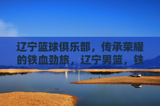 辽宁篮球俱乐部，传承荣耀的铁血劲旅，辽宁男篮，铁血劲旅，荣耀传承