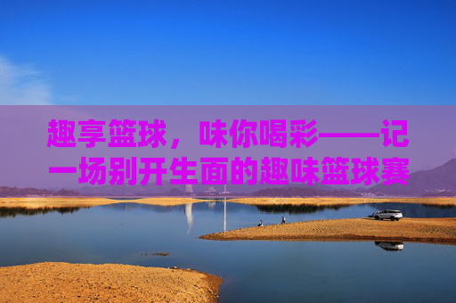 趣享篮球,味你喝彩——记一场别开生面的趣味篮球赛,别开生面的趣味篮球赛