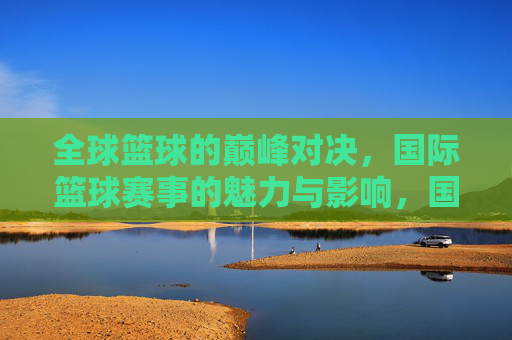 全球篮球的巅峰对决，国际篮球赛事的魅力与影响，国际篮球巅峰对决，魅力与全球影响