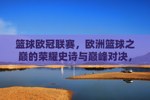 篮球欧冠联赛，欧洲篮球之巅的荣耀史诗与巅峰对决，篮球欧冠，欧洲之巅的荣耀史诗与巅峰对决