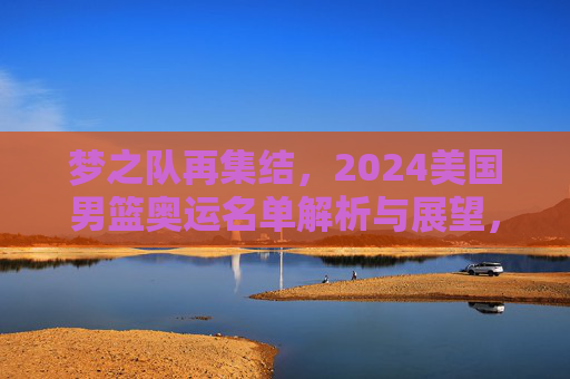梦之队再集结，2024美国男篮奥运名单解析与展望，梦之队再集结，2024美国男篮奥运名单解析与展望