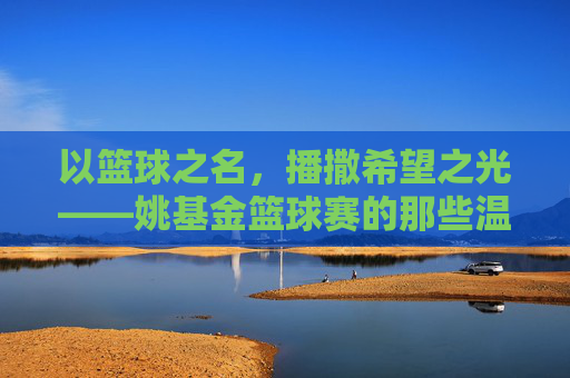以篮球之名,播撒希望之光——姚基金篮球赛的那些温暖瞬间,姚基金篮球赛,篮球之名,希望之光
