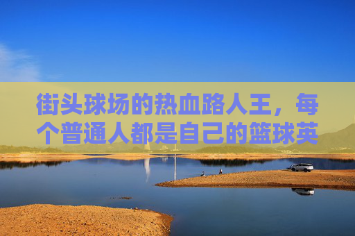 街头球场的热血路人王,每个普通人都是自己的篮球英雄,街头路人王,每个普通人都是自己的篮球英雄