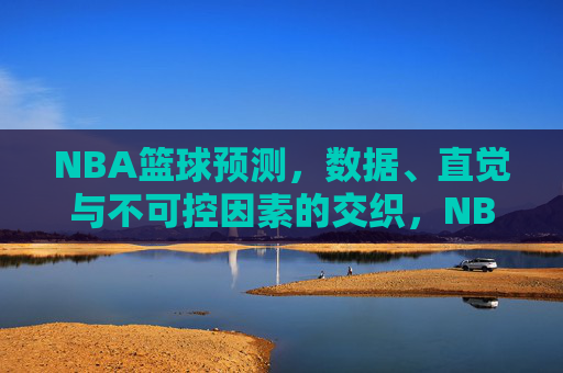 NBA篮球预测,数据、直觉与不可控因素的交织,NBA篮球预测,数据、直觉与不可控因素的交织