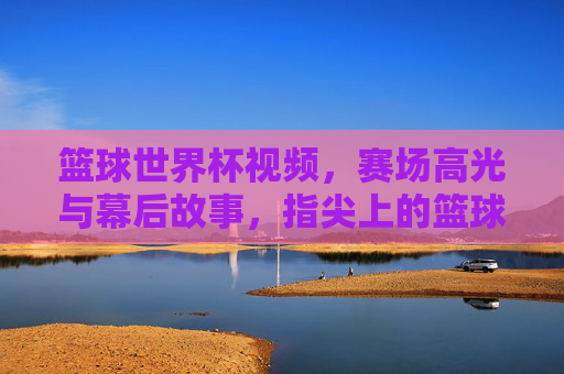 篮球世界杯视频，赛场高光与幕后故事，指尖上的篮球盛宴，篮球世界杯，赛场高光与幕后故事的指尖盛宴