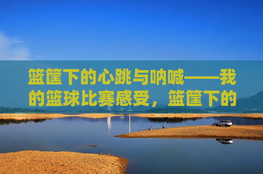 篮筐下的心跳与呐喊——我的篮球比赛感受，篮筐下的心跳与呐喊