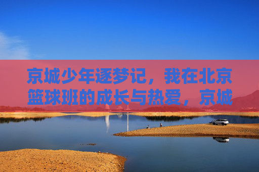 京城少年逐梦记，我在北京篮球班的成长与热爱，京城少年逐梦篮球班，成长与热爱