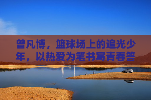 曾凡博，篮球场上的追光少年，以热爱为笔书写青春答卷，曾凡博，篮球场追光少年，热爱书写青春答卷