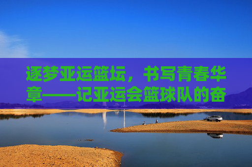逐梦亚运篮坛，书写青春华章——记亚运会篮球队的奋斗与荣光，逐梦亚运篮坛，青春奋斗铸荣光