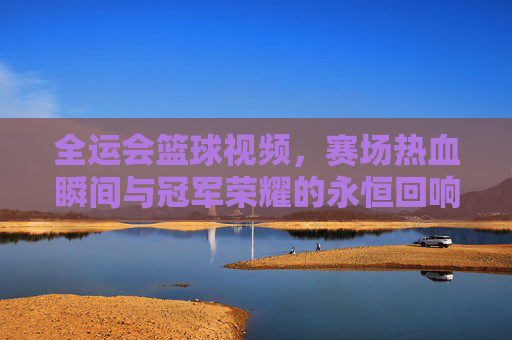 全运会篮球视频，赛场热血瞬间与冠军荣耀的永恒回响，全运会篮球，热血瞬间与冠军荣耀的永恒回响