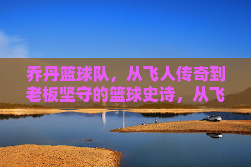 乔丹篮球队，从飞人传奇到老板坚守的篮球史诗，从飞人传奇到老板坚守，乔丹篮球队的篮球史诗
