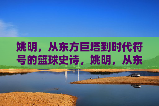 姚明，从东方巨塔到时代符号的篮球史诗，姚明，从东方巨塔到时代符号的篮球史诗