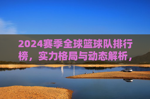 2024赛季全球篮球队排行榜，实力格局与动态解析，2024赛季全球篮球队排行榜，实力格局与动态解析