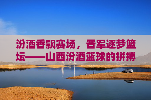 汾酒香飘赛场，晋军逐梦篮坛——山西汾酒篮球的拼搏与文化传承，汾酒香飘赛场，晋军逐梦篮坛