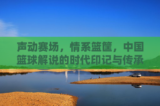 声动赛场,情系篮筐,中国篮球解说的时代印记与传承,声动赛场,情系篮筐,中国篮球解说的时代印记与传承