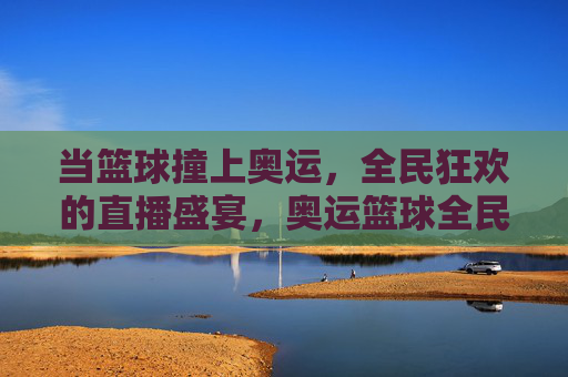 当篮球撞上奥运，全民狂欢的直播盛宴，奥运篮球全民直播狂欢