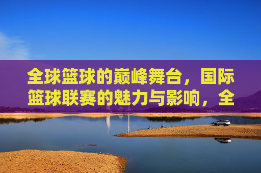 全球篮球的巅峰舞台，国际篮球联赛的魅力与影响，全球篮球巅峰舞台，国际篮球联赛的魅力与影响