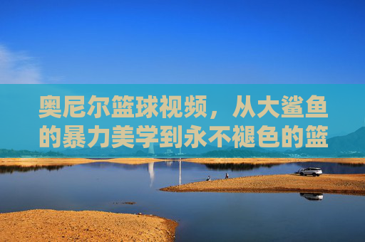 奥尼尔篮球视频，从大鲨鱼的暴力美学到永不褪色的篮球传奇，奥尼尔，暴力美学的篮球不朽传奇