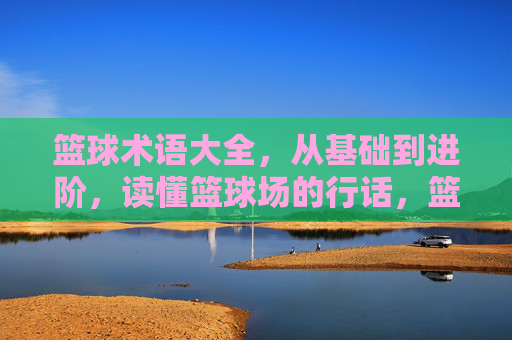 篮球术语大全，从基础到进阶，读懂篮球场的行话，篮球术语大全，从基础到进阶，读懂球场行话