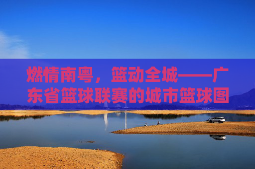 燃情南粤，篮动全城——广东省篮球联赛的城市篮球图景，南粤篮城，广东省篮球联赛城市图景
