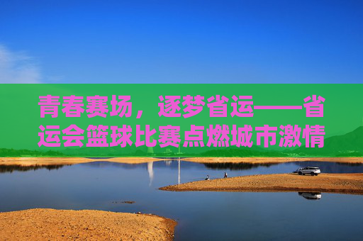 青春赛场,逐梦省运——省运会篮球比赛点燃城市激情,青春逐梦,省运篮球点燃城市激情