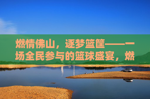 燃情佛山,逐梦篮筐——一场全民参与的篮球盛宴,燃情佛山,全民逐梦篮筐