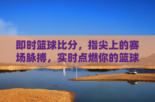 即时篮球比分，指尖上的赛场脉搏，实时点燃你的篮球热情，即时比分，指尖跃动赛场脉搏