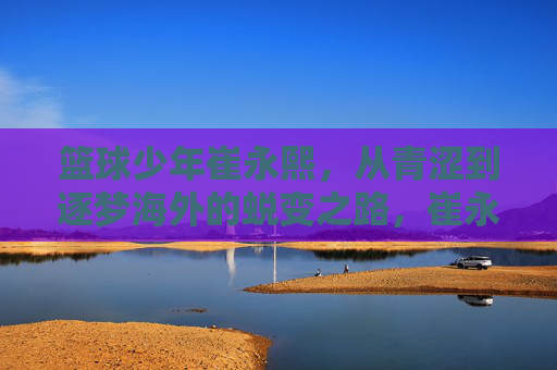 篮球少年崔永熙，从青涩到逐梦海外的蜕变之路，崔永熙，从青涩少年到逐梦海外的蜕变之路