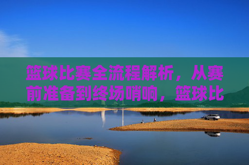 篮球比赛全流程解析，从赛前准备到终场哨响，篮球比赛全流程解析，从赛前准备到终场哨响
