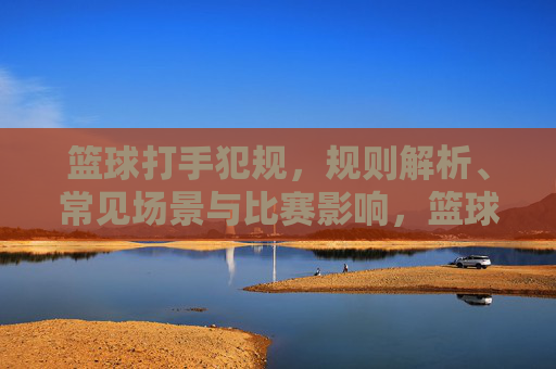 篮球打手犯规，规则解析、常见场景与比赛影响，篮球打手犯规，规则、场景与比赛影响解析