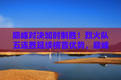 巅峰对决加时制胜!烈火队五连胜延续榜首优势,巅峰对决加时制胜!烈火队五连胜延续榜首