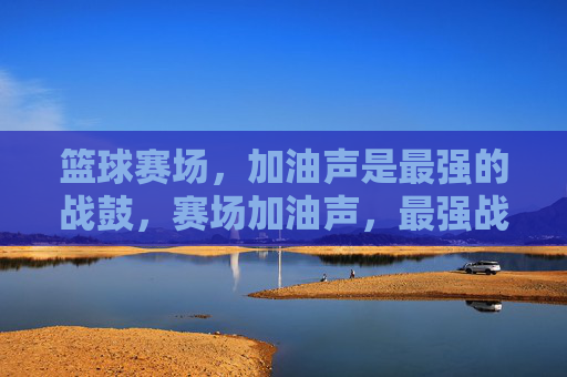 篮球赛场,加油声是最强的战鼓,赛场加油声,最强战鼓