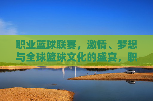 职业篮球联赛，激情、梦想与全球篮球文化的盛宴，职业篮球联赛，激情梦想，全球篮球文化盛宴