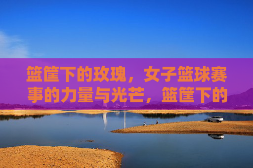 篮筐下的玫瑰，女子篮球赛事的力量与光芒，篮筐下的玫瑰，女子篮球的力量与光芒