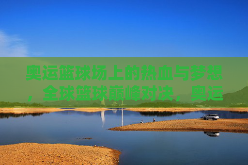 奥运篮球场上的热血与梦想，全球篮球巅峰对决，奥运篮球热血对决，全球梦想巅峰之战