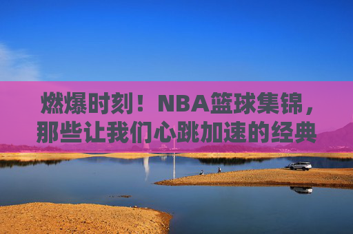 燃爆时刻！NBA篮球集锦，那些让我们心跳加速的经典瞬间，燃爆心跳！NBA篮球经典瞬间集锦