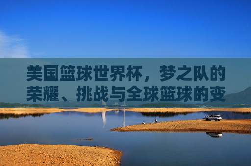 美国篮球世界杯，梦之队的荣耀、挑战与全球篮球的变局，美国篮球世界杯，梦之队荣耀、挑战与全球篮球变局