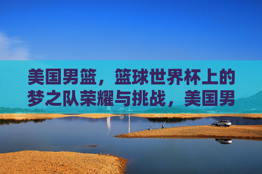 美国男篮，篮球世界杯上的梦之队荣耀与挑战，美国男篮梦之队，篮球世界杯的荣耀与挑战