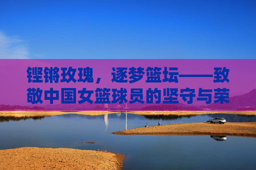 铿锵玫瑰，逐梦篮坛——致敬中国女篮球员的坚守与荣光，铿锵玫瑰逐梦篮坛，致敬中国女篮的坚守与荣光