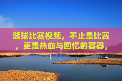 篮球比赛视频，不止是比赛，更是热血与回忆的容器，篮球视频，不止比赛，更是热血与回忆的容器