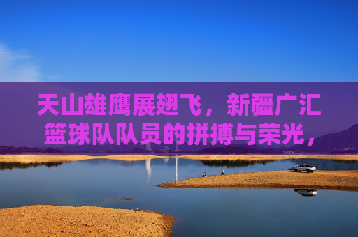 天山雄鹰展翅飞，新疆广汇篮球队队员的拼搏与荣光，天山雄鹰翱翔，新疆广汇篮球队的拼搏与荣光