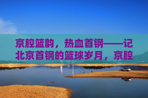 京腔篮韵，热血首钢——记北京首钢的篮球岁月，京腔篮韵，热血首钢