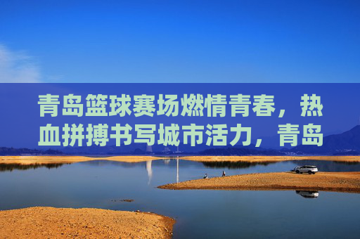 青岛篮球赛场燃情青春，热血拼搏书写城市活力，青岛篮球赛场，青春热血书写城市活力