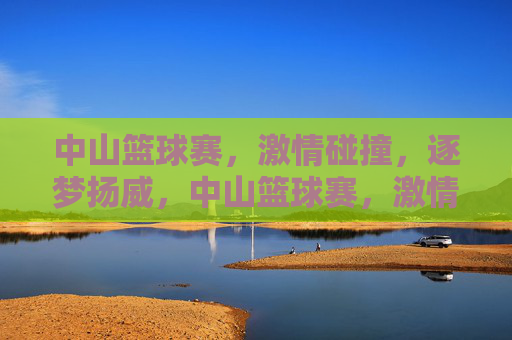 中山篮球赛，激情碰撞，逐梦扬威，中山篮球赛，激情碰撞逐梦扬威