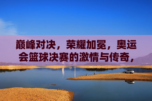 巅峰对决，荣耀加冕，奥运会篮球决赛的激情与传奇，奥运会篮球决赛，巅峰对决，荣耀加冕的激情传奇