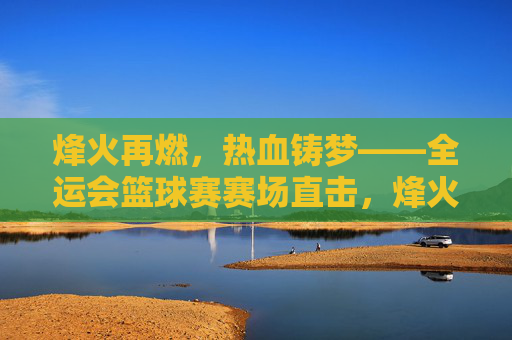 烽火再燃，热血铸梦——全运会篮球赛赛场直击，烽火再燃，热血铸梦——全运会篮球赛直击